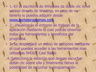 • 1.-En el escritorio de Windows da doble clic en el
   acceso directo de Winamp, en caso de no
   tenerlo lo puedes adquirir desde
   www.portalprogramas.com
• 2.- Visualizarás el entorno de trabajo de la
   aplicación mediante el cual podrás observar
   todas las herramientas y beneficios del
   programa.
• 3.-Se desplegará un menú de opciones mediante
   el cual puedes acceder a las herramientas mas
   utilizadas SHOUT Cast Radio
.4.-Selecciona la estación que deseas escuchar
   doble clic sobre ella y finalmente tienes la
   posibilidad de escuchar la programación .
 
