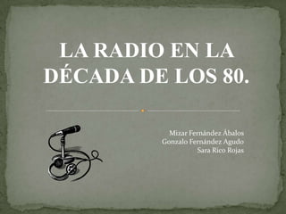 LA RADIO EN LA
DÉCADA DE LOS 80.

           Mizar Fernández Ábalos
         Gonzalo Fernández Agudo
                    Sara Rico Rojas
 