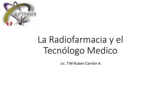 La Radiofarmacia y el
Tecnólogo Medico
Lic. T.M Ruben Carrión A.
 