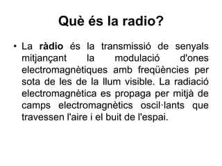 Què és la radio?
• La ràdio és la transmissió de senyals
mitjançant la modulació d'ones
electromagnètiques amb freqüències per
sota de les de la llum visible. La radiació
electromagnètica es propaga per mitjà de
camps electromagnètics oscil·lants que
travessen l'aire i el buit de l'espai.
 