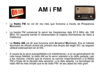 AM i FM
• La Ràdio FM no vol dir res més que funciona a través de Freqüència
Modulada.
• La banda FM comercial fa servir les freqüències dels 87,5 MHz als 108
MHz. En aquesta banda hi retransmeten la majoria d'emissores de ràdio a
Catalunya.
• La Ràdio AM vol dir que funciona amb Amplitud Modulada. Era el mètode
dominant de difusió durant els primers dos terços del segle XX i se segueix
utilitzat extensament en el XXI.
• A causa de la seva susceptibilitat a la interferència i a un so generalment de
més baixa fidelitat, la ràdio AM es fa servir sobretot a la ràdio parlada i per
a les notícies, mentre que la música va canviar majoritàriament a la Ràdio
FM a finals de la dècada dels seixanta i a la dels setanta. La tecnologia de
ràdio AM és més simple que la de ràdio FM i el seu abast és més gran.
 