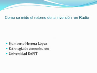 Como se mide el retorno de la inversión en Radio




 Humberto Herrera López
 Estrategia de comunicaron
 Universidad EAFIT
 