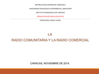 REPÚBLICA BOLIVARIANA DE VENEZUELA 
UNIVERSIDAD PEDAGÓGICA EXPERIMENTAL LIBERTADOR 
INSTITUTO PEDAGÓGICO DE CARACAS 
PRODUCCIÓN DE RADIO EDUCATIVA 
PROFESORA: NANCY OJEDA 
LA 
RADIO COMUNITARIA Y LA RADIO COMERCIAL 
CARACAS, NOVIEMBRE DE 2014. 
 