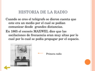 HISTORIA DE LA RADIO 
Cuando se creo el telégrafo se dieron cuenta que 
 este era un medio por el cual se podían 
 comunicar desde  grandes distancias.
En 1865 el escocés MAXWEL dice que las 
 oscilaciones de frecuencia eran muy altas por lo 
 cual por lo cual se podía propagar por el espacio.



                            Primera radio 
 