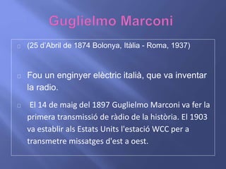 (25 d’Abril de 1874 Bolonya, Itàlia - Roma, 1937) 
Fou un enginyer elèctric italià, que va inventar 
la radio. 
El 14 de maig del 1897 Guglielmo Marconi va fer la 
primera transmissió de ràdio de la història. El 1903 
va establir als Estats Units l'estació WCC per a 
transmetre missatges d'est a oest. 
 