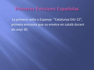 La primera radio a Espanya “Catalunya EAJ-15”, 
primera emissora que va emetre en català durant 
els anys 30. 
 
