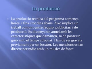 La produccio tecnica del programa comença 
hores i fins i tot dies abans. Aixo implica un 
treball conjunt entre l’equip publicitari i de 
producció. És dissenya un anuci amb les 
carecteristiques que damanen, sa de posar un 
guio amb el temps adequat. Han de ser gravats 
previament per un locutor. Les mensions es fan 
directe per radio amb un musica de fonsº 
 