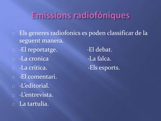 Els generes radiofonics es poden classificar de la 
seguent manera. 
·El reportatge. ·El debat. 
·La cronica ·La falca. 
·La critica. ·Els esports. 
·El comentari. 
·L’editorial. 
·L’entrevista. 
La tartulia. 
 