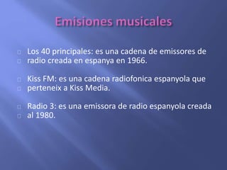 Los 40 principales: es una cadena de emissores de 
radio creada en espanya en 1966. 
Kiss FM: es una cadena radiofonica espanyola que 
perteneix a Kiss Media. 
Radio 3: es una emissora de radio espanyola creada 
al 1980. 
 