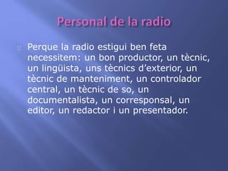Perque la radio estigui ben feta 
necessitem: un bon productor, un tècnic, 
un lingüista, uns tècnics d’exterior, un 
tècnic de manteniment, un controlador 
central, un tècnic de so, un 
documentalista, un corresponsal, un 
editor, un redactor i un presentador. 
 