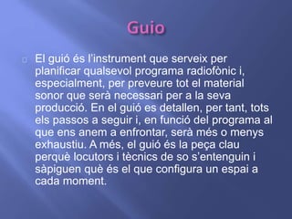 El guió és l’instrument que serveix per 
planificar qualsevol programa radiofònic i, 
especialment, per preveure tot el material 
sonor que serà necessari per a la seva 
producció. En el guió es detallen, per tant, tots 
els passos a seguir i, en funció del programa al 
que ens anem a enfrontar, serà més o menys 
exhaustiu. A més, el guió és la peça clau 
perquè locutors i tècnics de so s’entenguin i 
sàpiguen què és el que configura un espai a 
cada moment. 
