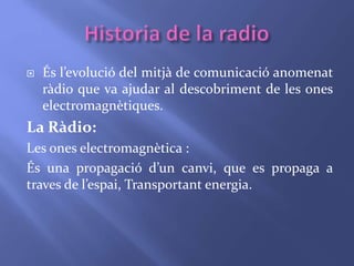  És l’evolució del mitjà de comunicació anomenat 
ràdio que va ajudar al descobriment de les ones 
electromagnètiques. 
La Ràdio: 
Les ones electromagnètica : 
És una propagació d’un canvi, que es propaga a 
traves de l’espai, Transportant energia. 
 