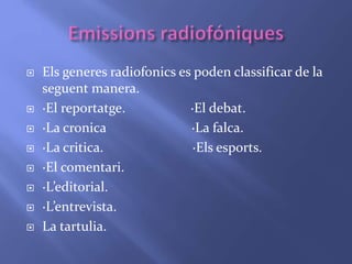  Els generes radiofonics es poden classificar de la 
seguent manera. 
 ·El reportatge. ·El debat. 
 ·La cronica ·La falca. 
 ·La critica. ·Els esports. 
 ·El comentari. 
 ·L’editorial. 
 ·L’entrevista. 
 La tartulia. 
 