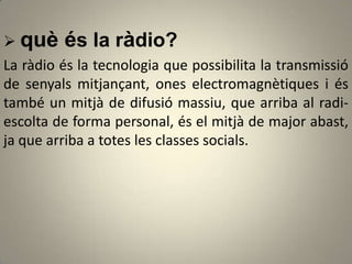  què és la ràdio?
La ràdio és la tecnologia que possibilita la transmissió
de senyals mitjançant, ones electromagnètiques i és
també un mitjà de difusió massiu, que arriba al radi-
escolta de forma personal, és el mitjà de major abast,
ja que arriba a totes les classes socials.
 