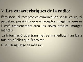  Les característiques de la ràdio:
L’emissor i el receptor es comuniquen sense veure, ni
percebre, possibilita que el receptor imagini el que se
li està transmetent; crea les seves pròpies imatges
mentals.
 La informació que transmet és immediata i arriba a
tots els públics que l'escolten .
El seu llenguatge és més ric.
 