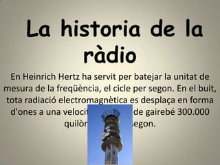 La historia de la
          ràdio
 En Heinrich Hertz ha servit per batejar la unitat de
mesura de la freqüència, el cicle per segon. En el buit,
tota radiació electromagnètica es desplaça en forma
 d'ones a una velocitat uniform de gairebé 300.000
               quilòmetres per segon.
 