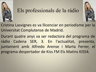 Els professionals de la rádio

Cristina Lasvignes es va llicenciar en periodisme per la
Universitat Complutense de Madrid.
Durant quatre anys va ser redactora del programa de
ràdio Cadena SER, 3. En l'actualitat, presenta,
juntament amb Alfredo Arense i Marta Ferrer, el
programa despertador de Kiss FM Els Matins KISS4.
 