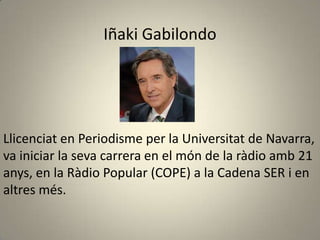 Iñaki Gabilondo




Llicenciat en Periodisme per la Universitat de Navarra,
va iniciar la seva carrera en el món de la ràdio amb 21
anys, en la Ràdio Popular (COPE) a la Cadena SER i en
altres més.
 