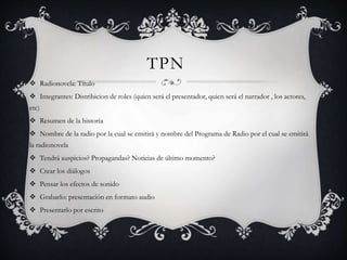 TPN
 Radionovela: Título
 Integrantes: Distribicion de roles (quien será el presentador, quien será el narrador , los actores,
etc)
 Resumen de la historia
 Nombre de la radio por la cual se emitirá y nombre del Programa de Radio por el cual se emitirá
la radionovela
 Tendrá auspicios? Propagandas? Noticias de último momento?
 Crear los diálogos
 Pensar los efectos de sonido
 Grabarlo: presentación en formato audio
 Presentarlo por escrito
 