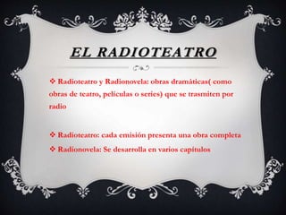 EL RADIOTEATRO
 Radioteatro y Radionovela: obras dramáticas( como
obras de teatro, películas o series) que se trasmiten por
radio
 Radioteatro: cada emisión presenta una obra completa
 Radionovela: Se desarrolla en varios capítulos
 