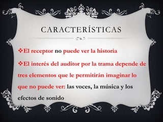 CARACTERÍSTICAS
El receptor no puede ver la historia
El interés del auditor por la trama depende de
tres elementos que le permitirán imaginar lo
que no puede ver: las voces, la música y los
efectos de sonido
 