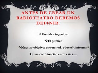 ANTES DE CREAR UN
RADIOTEATRO DEBEMOS
DEFINIR:
Una idea ingeniosa
El público
Nuestro objetivo: entretener?, educar?, informar?
O una combinación entre estas….
 