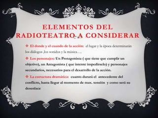 ELEMENTOS DEL
RADIOTEATRO A CONSIDERAR
 El donde y el cuando de la acción: el lugar y la época determinarán
los diálogos ,los sonidos y la música….
 Los personajes: Un Protagonista ( que tiene que cumplir un
objetivo), un Antagonista ( que intente impedírselo) y personajes
secundarios, necesarios para el desarrollo de la acción.
 La estructura dramática: cuanto durará el antecedente del
conflicto, hasta llegar al momento de max. tensión y como será su
desenlace
 