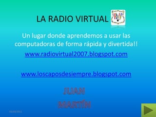 LA RADIO VIRTUAL Un lugar donde aprendemos a usar las computadoras de forma rápida y divertida!! www.radiovirtual2007.blogspot.com www.loscaposdesiempre.blogspot.com JUAN MARTÍN 03/03/2011 