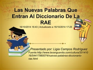 Las Nuevas Palabras Que
Entran Al Diccionario De La
RAE
16/10/2014 16:43 | Actualizado a 16/10/2014 17:25
Presentado por: Ligia Campos Rodríguez
Fuente:http://www.lavanguardia.com/cultura/201410
16/54417980074/nuevas-palabras-diccionario-
rae.html
 