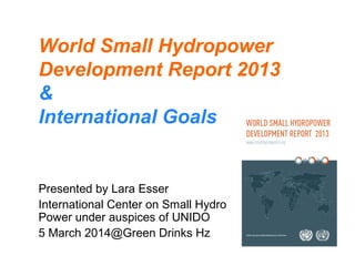 World Small Hydropower
Development Report 2013
&
International Goals
Presented by Lara Esser
International Center on Small Hydro
Power under auspices of UNIDO
5 March 2014@Green Drinks Hz
 