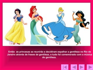 Então  as princesas se reunirão e decidiram espalhar a gentileza no Rio de Janeiro através de frases de gentileza, e tudo foi comemorado com a música do gentileza.  