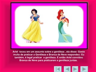 Ariel  tocou em um assunto sobre a gentileza , ela disse: Gosto muito de praticar a Gentileza e Branca de Neve respondeu: Eu também, é legal praticar  a gentileza. E então Ariel convidou Branca de Neve para praticarem a gentileza juntas.  
