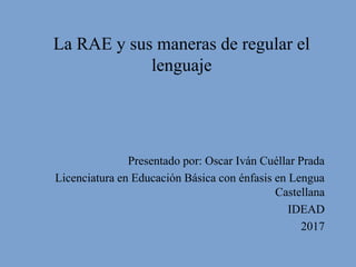 La RAE y sus maneras de regular el
lenguaje
Presentado por: Oscar Iván Cuéllar Prada
Licenciatura en Educación Básica con énfasis en Lengua
Castellana
IDEAD
2017
 