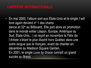 CARRIÈRE INTERNATIONALE


• En mai 2000, l’album sort aux États-Unis et le single I will
  love again devient no 1 des charts
  dance et 32e au Billboard. Elle part alors en promotion
  dans le monde entier (Japon, Europe, Amérique du
  Sud, États-Unis…) et reçoit en novembre le Félix de
  l’Artiste s’étant le plus illustré hors Québec dans une
  autre langue que le français, avant de chanter en
  décembre au Madison Square Garden.
  En 2001, le single Love by Grace connaît un grand
  succès au Brésil.
 