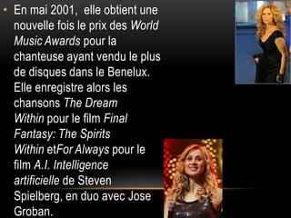 • En mai 2001, elle obtient une
  nouvelle fois le prix des World
  Music Awards pour la
  chanteuse ayant vendu le plus
  de disques dans le Benelux.
  Elle enregistre alors les
  chansons The Dream
  Within pour le film Final
  Fantasy: The Spirits
  Within etFor Always pour le
  film A.I. Intelligence
  artificielle de Steven
  Spielberg, en duo avec Jose
  Groban.
 