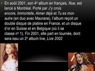 • En août 2001, son 4e album en français, Nue, est
  lancé à Montréal. Porté par J’y crois
  encore, Immortelle, Aimer déjà et Tu es mon
  autre (en duo avec Maurane), l’album reçoit un
  double disque de platine en France, et un disque
  d’or en Suisse et en Belgique (où il se
  classe no 1). Fin 2001, elle part en tournée, dont
  sera issu un 2e album live, Live 2002.
 