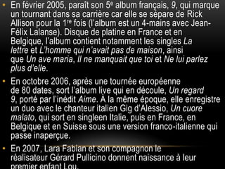 • En février 2005, paraît son 5e album français, 9, qui marque
  un tournant dans sa carrière car elle se sépare de Rick
  Allison pour la 1re fois (l’album est un 4-mains avec Jean-
  Félix Lalanse). Disque de platine en France et en
  Belgique, l’album contient notamment les singles La
  lettre et L’homme qui n’avait pas de maison, ainsi
  que Un ave maria, Il ne manquait que toi et Ne lui parlez
  plus d’elle.
• En octobre 2006, après une tournée européenne
  de 80 dates, sort l’album live qui en découle, Un regard
  9, porté par l’inédit Aime. À la même époque, elle enregistre
  un duo avec le chanteur italien Gig d’Alessio, Un cuore
  malato, qui sort en singleen Italie, puis en France, en
  Belgique et en Suisse sous une version franco-italienne qui
  passe inaperçue.
• En 2007, Lara Fabian et son compagnon le
  réalisateur Gérard Pullicino donnent naissance à leur
 