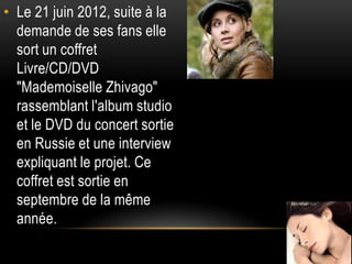 • Le 21 juin 2012, suite à la
  demande de ses fans elle
  sort un coffret
  Livre/CD/DVD
  "Mademoiselle Zhivago"
  rassemblant l'album studio
  et le DVD du concert sortie
  en Russie et une interview
  expliquant le projet. Ce
  coffret est sortie en
  septembre de la même
  année.
 