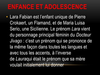 ENFANCE ET ADOLESCENCE
• Lara Fabian est l’enfant unique de Pierre
  Crokaert, un Flamand, et de Maria Luisa
  Serio, une Sicilienne. Le prénom Lara vient
  du personnage principal féminin du Docteur
  Jivago : c’est un prénom qui se prononce de
  la même façon dans toutes les langues et
  avec tous les accents, à l’inverse
  de Lauraqui était le prénom que sa mère
  voulait initialement lui donner
 