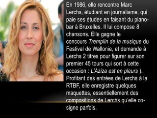 • En 1986, elle rencontre Marc
  Lerchs, étudiant en journalisme, qui
  paie ses études en faisant du piano-
  bar à Bruxelles. Il lui compose 8
  chansons. Elle gagne le
  concours Tremplin de la musique du
  Festival de Wallonie, et demande à
  Lerchs 2 titres pour figurer sur son
  premier 45 tours qui sort à cette
  occasion : L’Aziza est en pleurs ).
  Profitant des entrées de Lerchs à la
  RTBF, elle enregistre quelques
  maquettes, essentiellement des
  compositions de Lerchs qu’elle co-
  signe parfois.
 