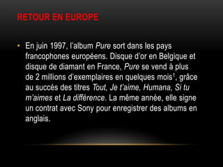 RETOUR EN EUROPE


• En juin 1997, l’album Pure sort dans les pays
  francophones européens. Disque d’or en Belgique et
  disque de diamant en France, Pure se vend à plus
  de 2 millions d’exemplaires en quelques mois1, grâce
  au succès des titres Tout, Je t’aime, Humana, Si tu
  m’aimes et La différence. La même année, elle signe
  un contrat avec Sony pour enregistrer des albums en
  anglais.
 