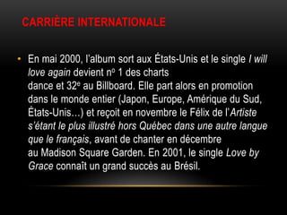 CARRIÈRE INTERNATIONALE


• En mai 2000, l’album sort aux États-Unis et le single I will
  love again devient no 1 des charts
  dance et 32e au Billboard. Elle part alors en promotion
  dans le monde entier (Japon, Europe, Amérique du Sud,
  États-Unis…) et reçoit en novembre le Félix de l’Artiste
  s’étant le plus illustré hors Québec dans une autre langue
  que le français, avant de chanter en décembre
  au Madison Square Garden. En 2001, le single Love by
  Grace connaît un grand succès au Brésil.
 