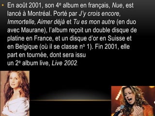 • En août 2001, son 4e album en français, Nue, est
  lancé à Montréal. Porté par J’y crois encore,
  Immortelle, Aimer déjà et Tu es mon autre (en duo
  avec Maurane), l’album reçoit un double disque de
  platine en France, et un disque d’or en Suisse et
  en Belgique (où il se classe no 1). Fin 2001, elle
  part en tournée, dont sera issu
  un 2e album live, Live 2002.
 