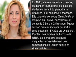 • En 1986, elle rencontre Marc Lerchs,
  étudiant en journalisme, qui paie ses
  études en faisant du piano-bar à
  Bruxelles. Il lui compose 8 chansons.
  Elle gagne le concours Tremplin de la
  musique du Festival de Wallonie, et
  demande à Lerchs 2 titres pour figurer
  sur son premier 45 tours qui sort à
  cette occasion : L’Aziza est en pleurs ).
  Profitant des entrées de Lerchs à la
  RTBF, elle enregistre quelques
  maquettes, essentiellement des
  compositions de Lerchs qu’elle co-
  signe parfois.
 