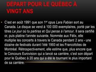 DÉPART POUR LE QUÉBEC À
    VINGT ANS
• C’est en août 1991 que son 1er opus Lara Fabian sort au
  Canada. Le disque se vend à 100 000 exemplaires, porté par les
  titres Le jour où tu partiras et Qui pense à l’amour. Il sera certifié
  or, puis platine l’année suivante. Nommée aux Félix, elle
  multiplie les concerts à travers le Canada pendant 2 ans - une
  dizaine de festivals durant l’été 1993 et les Francofolies de
  Montréal. Rétrospectivement, elle estime que, plus encore que
  le Concours Eurovision qui a lancé sa carrière, c’est son départ
  pour le Québec à 20 ans qui a été le tournant le plus important
  de sa carrière.
 