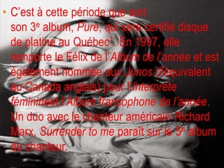 • C’est à cette période que sort
  son 3e album, Pure, qui sera certifié disque
  de platine au Québec1. En 1997, elle
  remporte le Félix de l’Album de l’année et est
  également nommée aux Junos (l'équivalent
  au Canada anglais) pour l’Interprète
  féminineet l’Album francophone de l’année.
  Un duo avec le chanteur américain Richard
  Marx, Surrender to me paraît sur le 5e album
  du chanteur.
 
