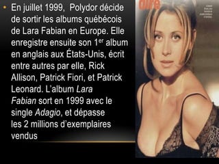 • En juillet 1999, Polydor décide
  de sortir les albums québécois
  de Lara Fabian en Europe. Elle
  enregistre ensuite son 1 er album
  en anglais aux États-Unis, écrit
  entre autres par elle, Rick
  Allison, Patrick Fiori, et Patrick
  Leonard. L’album Lara
  Fabian sort en 1999 avec le
  single Adagio, et dépasse
  les 2 millions d’exemplaires
  vendus
 