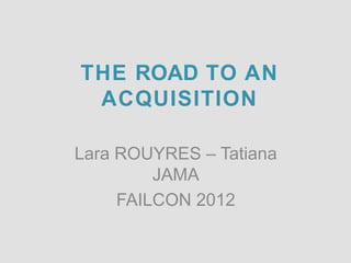 THE ROAD TO AN
 ACQUISITION

Lara ROUYRES – Tatiana
         JAMA
     FAILCON 2012
 