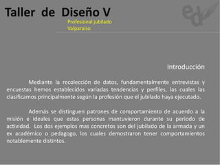 Taller  de  Diseño V
                       Profesional jubilado 
                       Valparaíso




                                                               Introducción

          Mediante la recolección de datos, fundamentalmente entrevistas y
encuestas hemos establecidos variadas tendencias y perfiles, las cuales las
clasificamos principalmente según la profesión que el jubilado haya ejecutado.

         Además se distinguen patrones de comportamiento de acuerdo a la
misión e ideales que estas personas mantuvieron durante su periodo de
actividad. Los dos ejemplos mas concretos son del jubilado de la armada y un
ex académico o pedagogo, los cuales demostraron tener comportamientos
notablemente distintos.
 