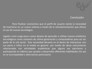 Conclusión

         Para finalizar concluimos que el perfil de usuario siente la necesidad
de insertarse en un nuevo sistema a través de la retroalimentación que ofrece
el uso de nuevas tecnologías.

Ligado a esto surge poco a poco deseos de aprender a utilizar nuevos artefactos
tecnológicos como celulares de ultima generación y computadores para así ser
parte de la red social . Esta necesidad decanta en el deseo de interactuar con
sus pares e influir en el medio en general por medio de obras comunitarias
relacionadas con actividades académicas que alguna vez ejercieron y
participando en talleres que ayudan a desarrollar diferentes habilidades (Ya sea
en la municipalidad o alternativas particulare).
 